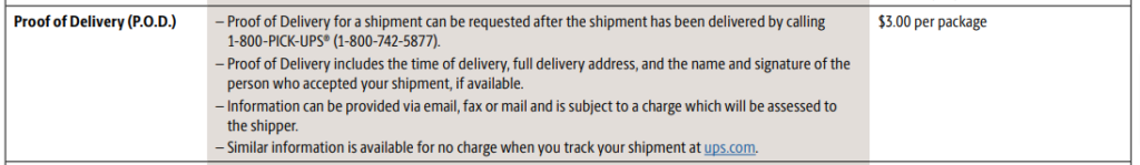 – Proof of Delivery for a shipment can be requested after the shipment has been delivered by calling
1-800-PICK-UPS® (1-800-742-5877).
– Proof of Delivery includes the time of delivery, full delivery address, and the name and signature of the
person who accepted your shipment, if available.
– Information can be provided via email, fax or mail and is subject to a charge which will be assessed to
the shipper.
– Similar information is available for no charge when you track your shipment at ups.com.